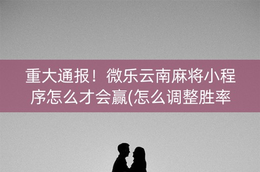 重大通报！微乐云南麻将小程序怎么才会赢(怎么调整胜率)